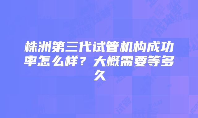 株洲第三代试管机构成功率怎么样？大概需要等多久