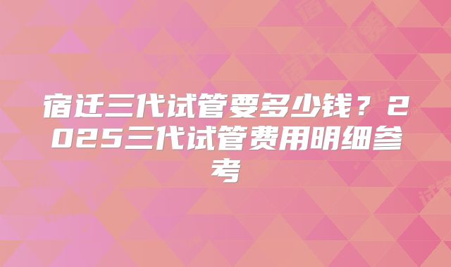 宿迁三代试管要多少钱？2025三代试管费用明细参考
