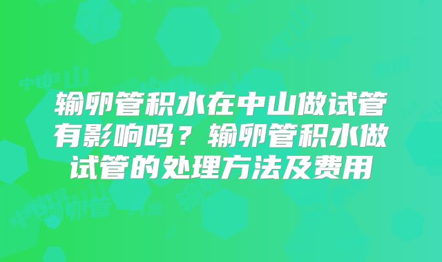 输卵管积水在中山做试管有影响吗?输卵管积水做试管的处理方法及费用