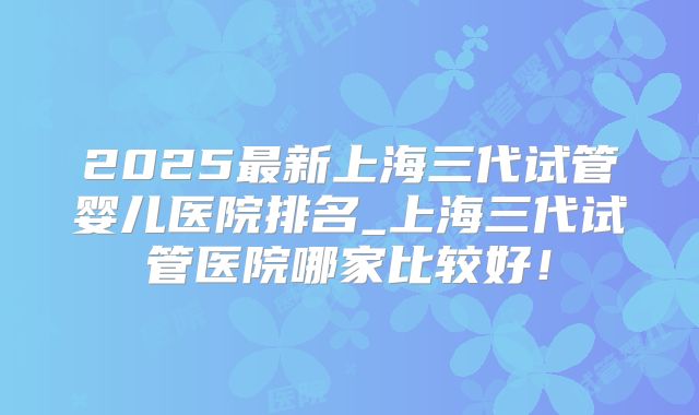 2025最新上海三代试管婴儿医院排名_上海三代试管医院哪家比较好！