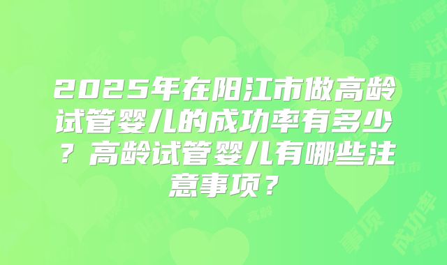 2025年在阳江市做高龄试管婴儿的成功率有多少?高龄试管婴儿有哪些注意事项?