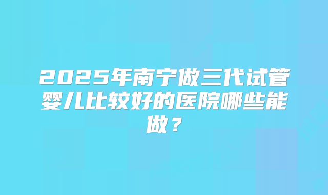 2025年南宁做三代试管婴儿比较好的医院哪些能做?