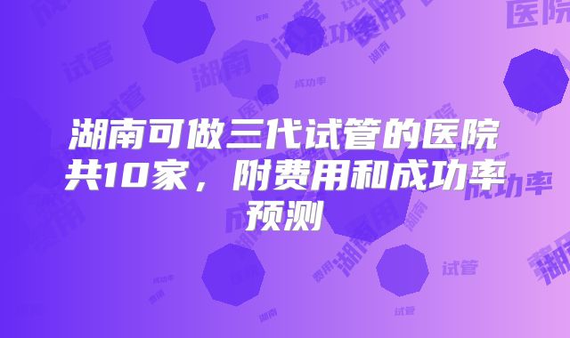 湖南可做三代试管的医院共10家，附费用和成功率预测