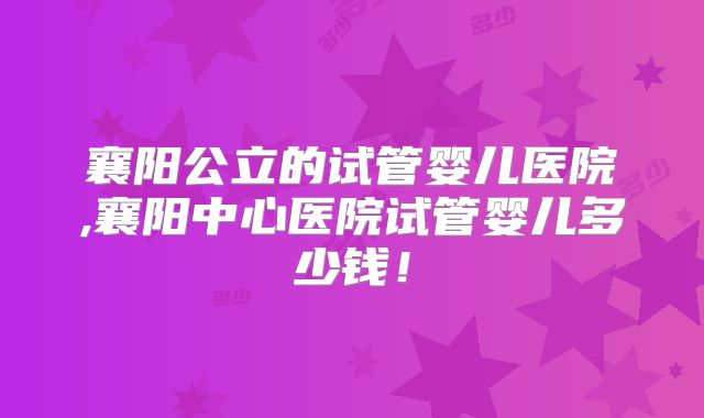 襄阳公立的试管婴儿医院,襄阳中心医院试管婴儿多少钱！