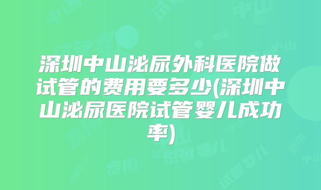 深圳中山泌尿外科医院做试管的费用要多少(深圳中山泌尿医院试管婴儿成功率)