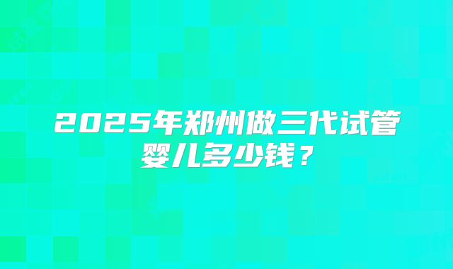 2025年郑州做三代试管婴儿多少钱?