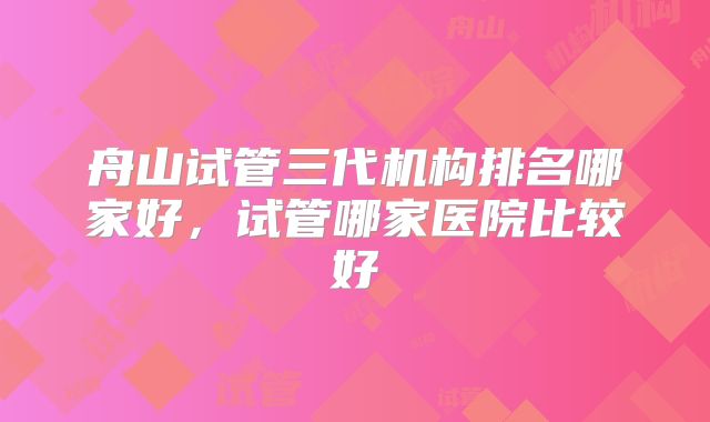 舟山试管三代机构排名哪家好，试管哪家医院比较好