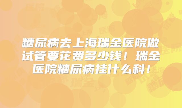 糖尿病去上海瑞金医院做试管要花费多少钱!瑞金医院糖尿病挂什么科!