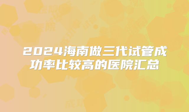2024海南做三代试管成功率比较高的医院汇总
