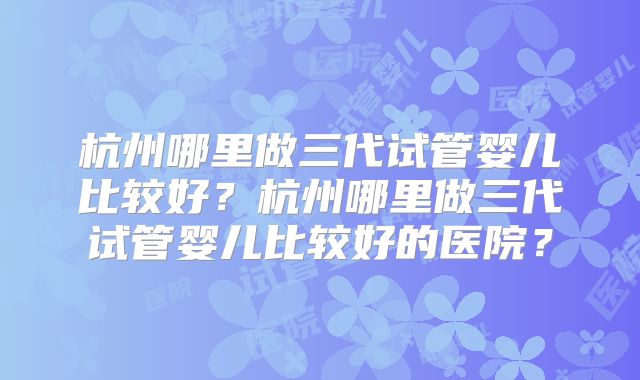 杭州哪里做三代试管婴儿比较好？杭州哪里做三代试管婴儿比较好的医院？