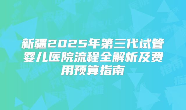 新疆2025年第三代试管婴儿医院流程全解析及费用预算指南