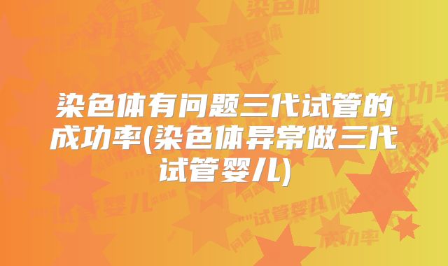 染色体有问题三代试管的成功率(染色体异常做三代试管婴儿)