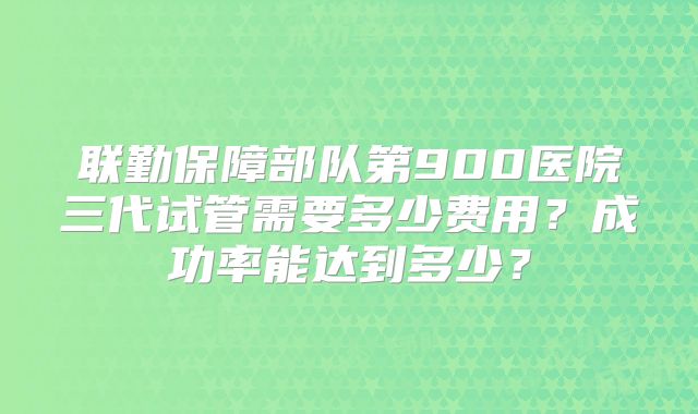 联勤保障部队第900医院三代试管需要多少费用？成功率能达到多少？