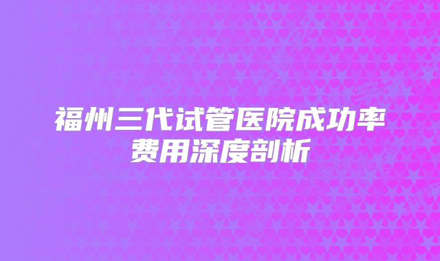 福州三代试管医院成功率费用深度剖析