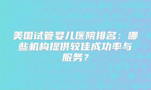 美国试管婴儿医院排名:哪些机构提供较佳成功率与服务?