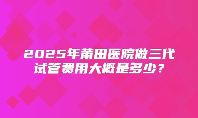 2025年莆田医院做三代试管费用大概是多少?