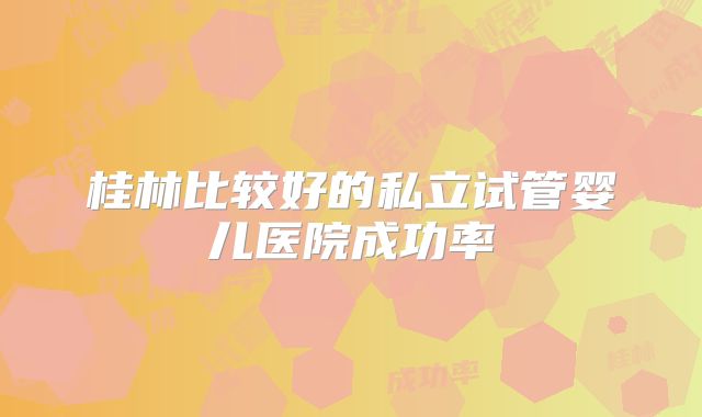 桂林比较好的私立试管婴儿医院成功率
