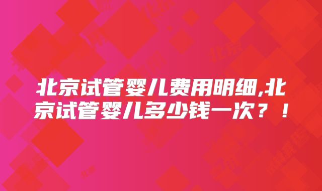 北京试管婴儿费用明细,北京试管婴儿多少钱一次？！