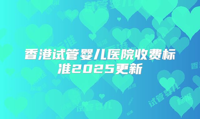 香港试管婴儿医院收费标准2025更新