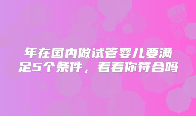 年在国内做试管婴儿要满足5个条件,看看你符合吗