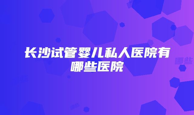 长沙试管婴儿私人医院有哪些医院