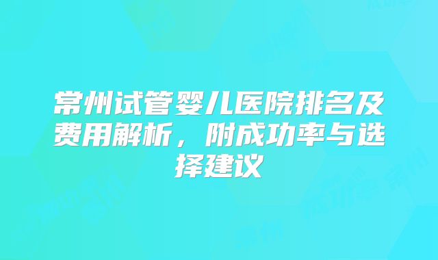 常州试管婴儿医院排名及费用解析，附成功率与选择建议