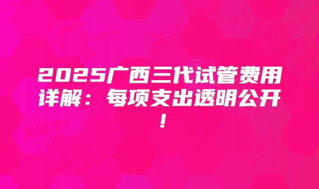 2025广西三代试管费用详解:每项支出透明公开!