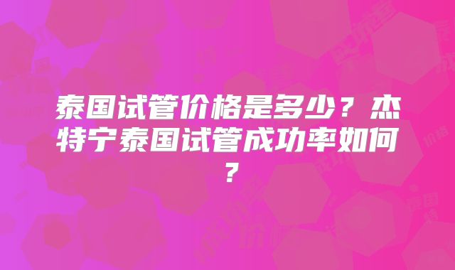 泰国试管价格是多少?杰特宁泰国试管成功率如何?
