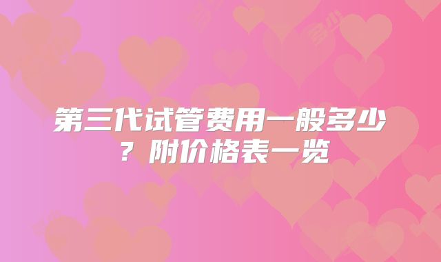 第三代试管费用一般多少？附价格表一览
