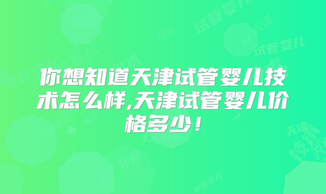 你想知道天津试管婴儿技术怎么样,天津试管婴儿价格多少!