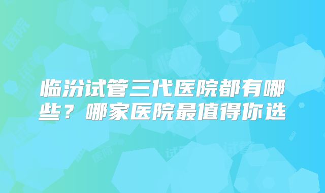 临汾试管三代医院都有哪些?哪家医院最值得你选