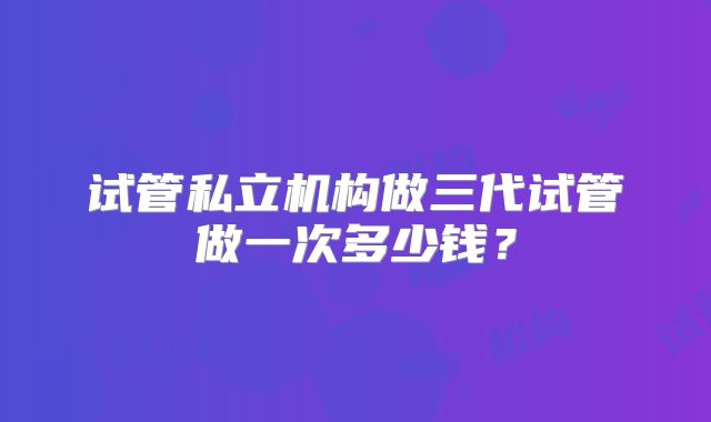 试管私立机构做三代试管做一次多少钱?