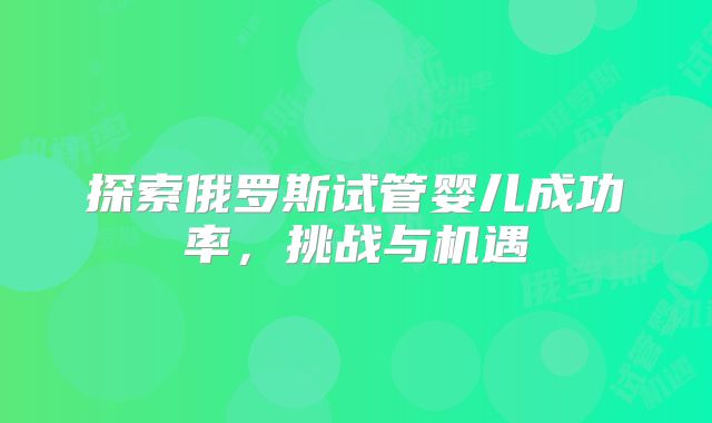 探索俄罗斯试管婴儿成功率，挑战与机遇