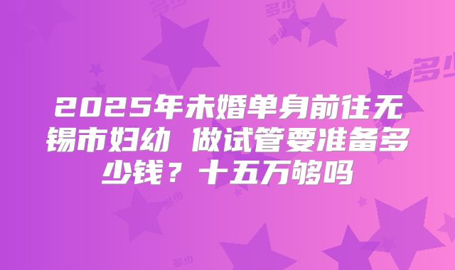 2025年未婚单身前往无锡市妇幼 做试管要准备多少钱？十五万够吗