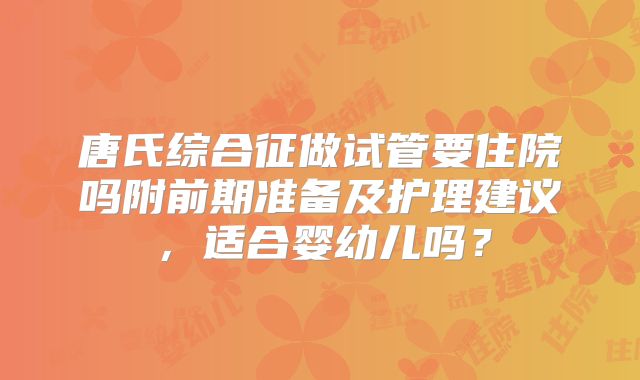 唐氏综合征做试管要住院吗附前期准备及护理建议,适合婴幼儿吗?