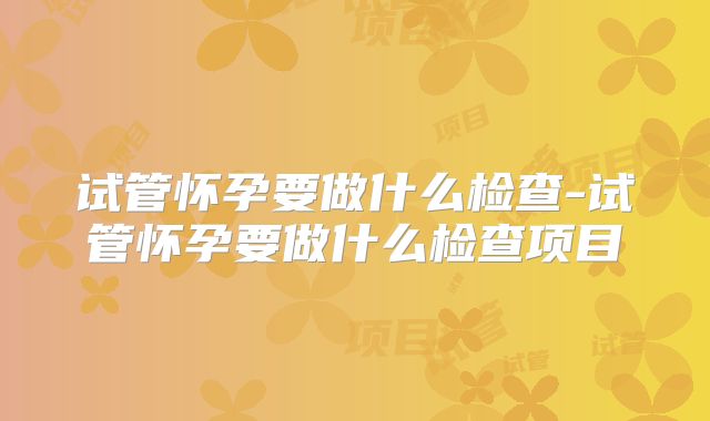 试管怀孕要做什么检查-试管怀孕要做什么检查项目