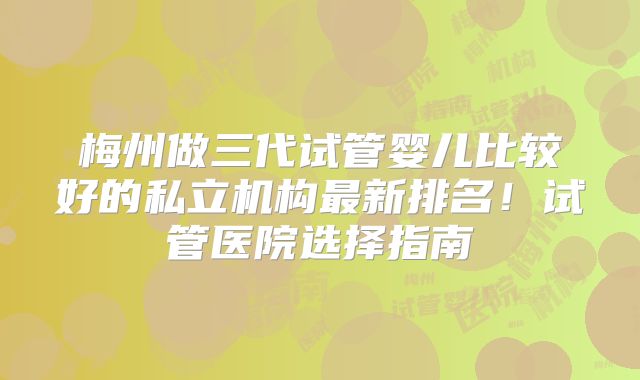 梅州做三代试管婴儿比较好的私立机构最新排名！试管医院选择指南