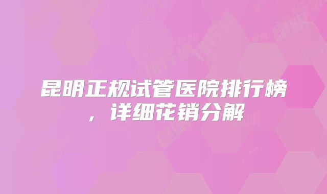昆明正规试管医院排行榜，详细花销分解