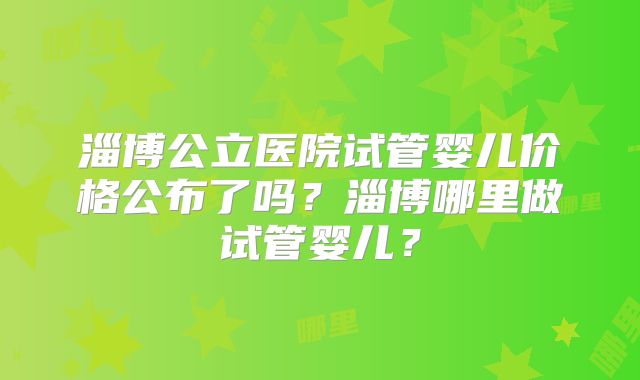 淄博公立医院试管婴儿价格公布了吗？淄博哪里做试管婴儿？