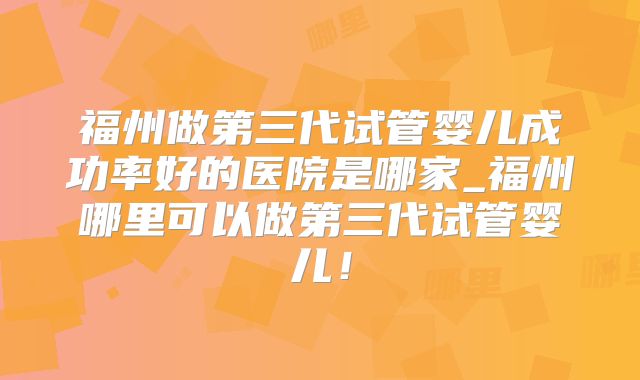 福州做第三代试管婴儿成功率好的医院是哪家_福州哪里可以做第三代试管婴儿!