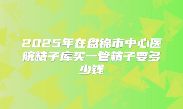 2025年在盘锦市中心医院精子库买一管精子要多少钱