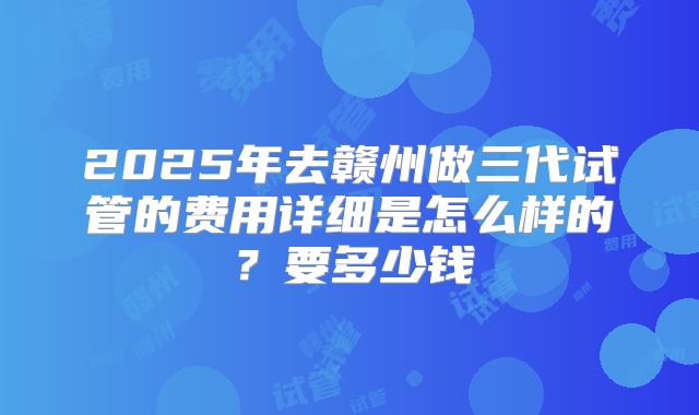 2025年去赣州做三代试管的费用详细是怎么样的？要多少钱