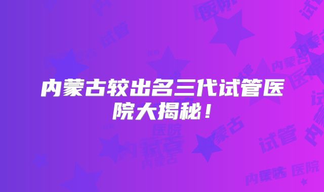 内蒙古较出名三代试管医院大揭秘！