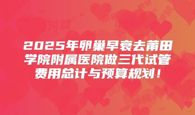 2025年卵巢早衰去莆田学院附属医院做三代试管费用总计与预算规划!