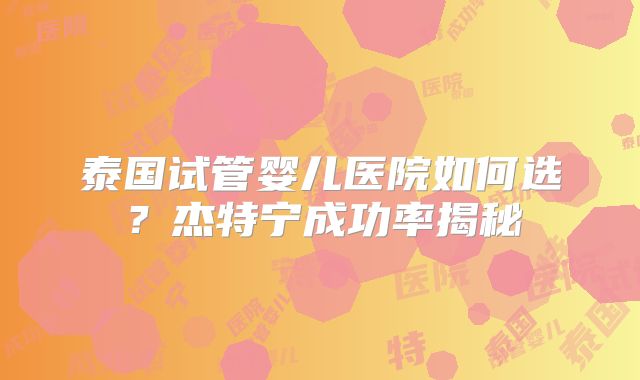 泰国试管婴儿医院如何选？杰特宁成功率揭秘