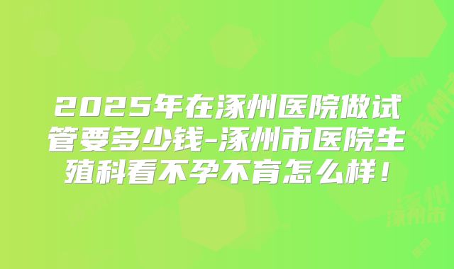 2025年在涿州医院做试管要多少钱-涿州市医院生殖科看不孕不育怎么样！
