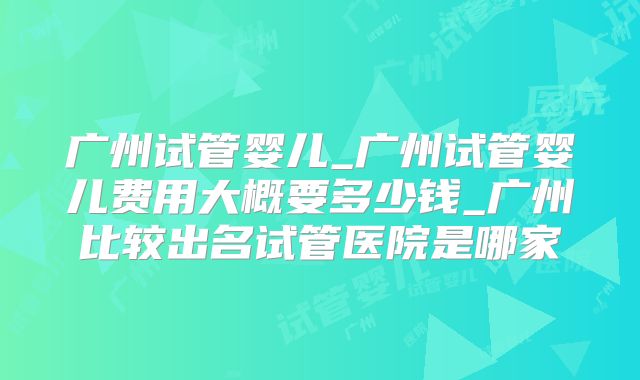 广州试管婴儿_广州试管婴儿费用大概要多少钱_广州比较出名试管医院是哪家
