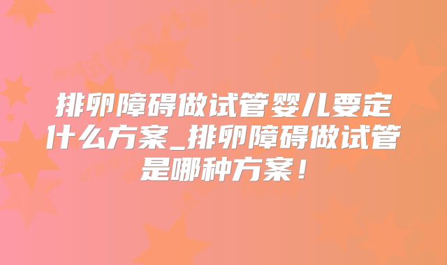 排卵障碍做试管婴儿要定什么方案_排卵障碍做试管是哪种方案！