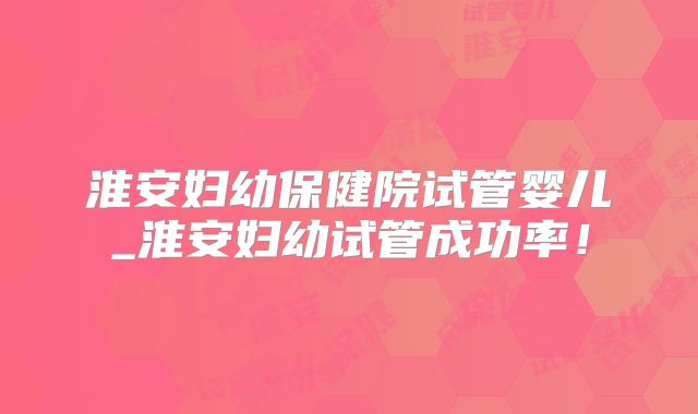 淮安妇幼保健院试管婴儿_淮安妇幼试管成功率！
