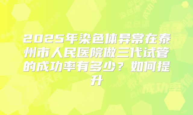 2025年染色体异常在泰州市人民医院做三代试管的成功率有多少？如何提升